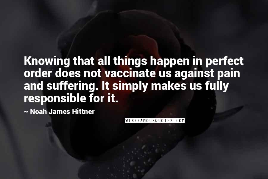 Noah James Hittner Quotes: Knowing that all things happen in perfect order does not vaccinate us against pain and suffering. It simply makes us fully responsible for it.