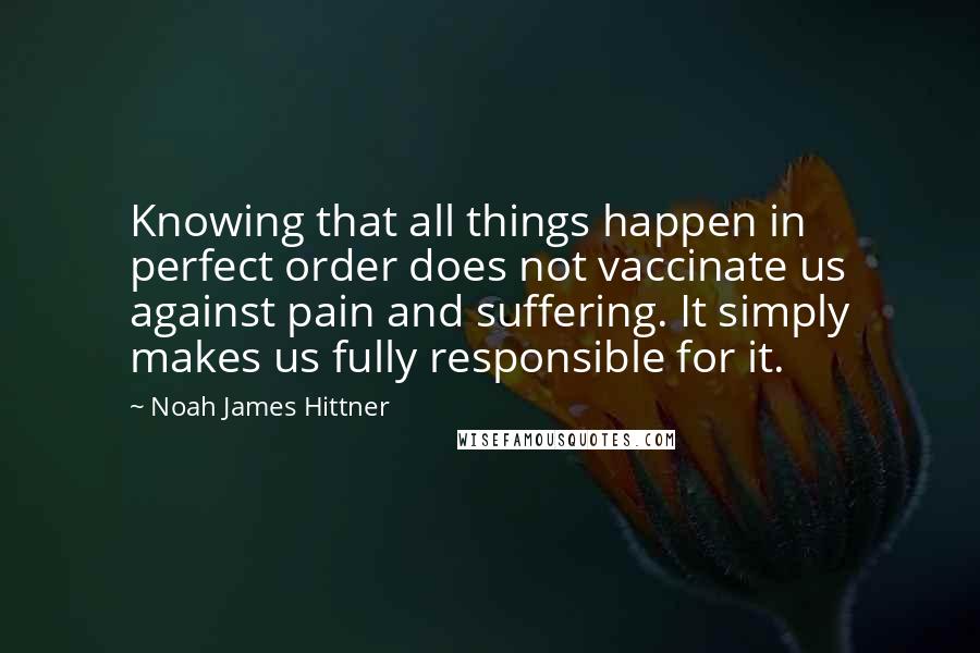 Noah James Hittner Quotes: Knowing that all things happen in perfect order does not vaccinate us against pain and suffering. It simply makes us fully responsible for it.