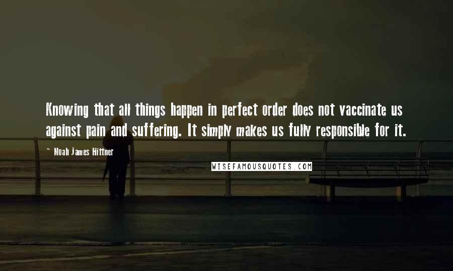 Noah James Hittner Quotes: Knowing that all things happen in perfect order does not vaccinate us against pain and suffering. It simply makes us fully responsible for it.