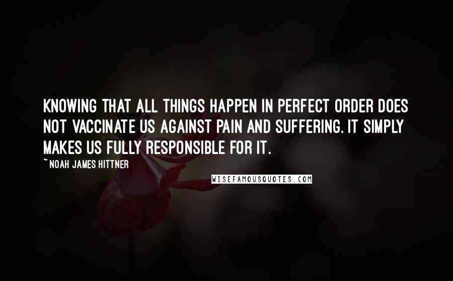 Noah James Hittner Quotes: Knowing that all things happen in perfect order does not vaccinate us against pain and suffering. It simply makes us fully responsible for it.