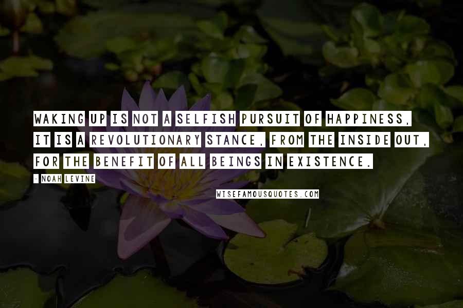 Noah Levine Quotes: Waking up is not a selfish pursuit of happiness, it is a revolutionary stance, from the inside out, for the benefit of all beings in existence.