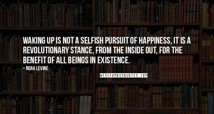 Noah Levine Quotes: Waking up is not a selfish pursuit of happiness, it is a revolutionary stance, from the inside out, for the benefit of all beings in existence.