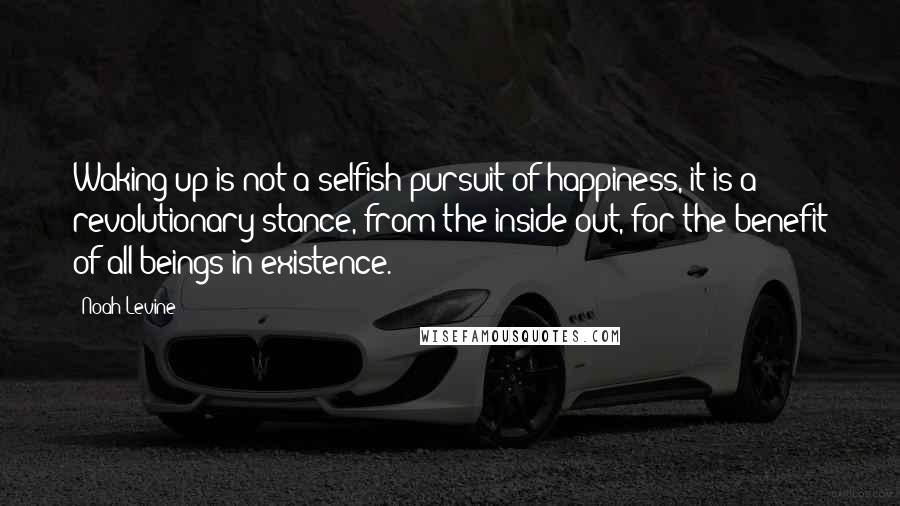 Noah Levine Quotes: Waking up is not a selfish pursuit of happiness, it is a revolutionary stance, from the inside out, for the benefit of all beings in existence.