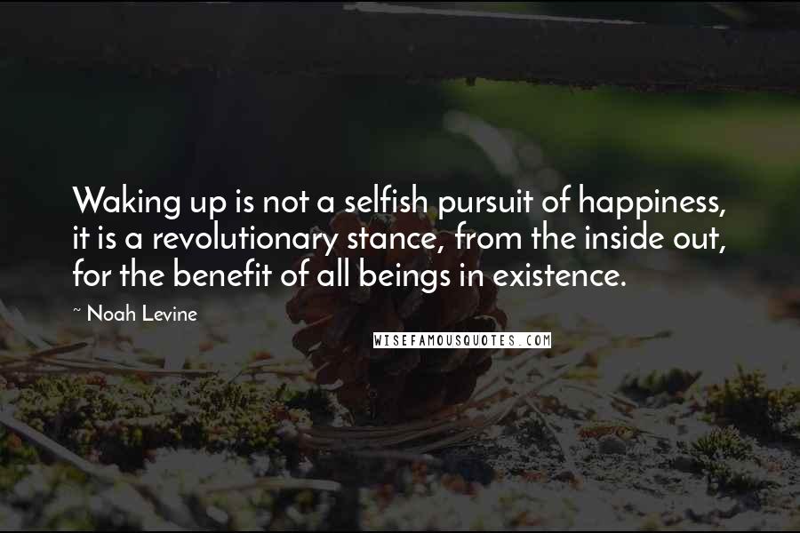 Noah Levine Quotes: Waking up is not a selfish pursuit of happiness, it is a revolutionary stance, from the inside out, for the benefit of all beings in existence.