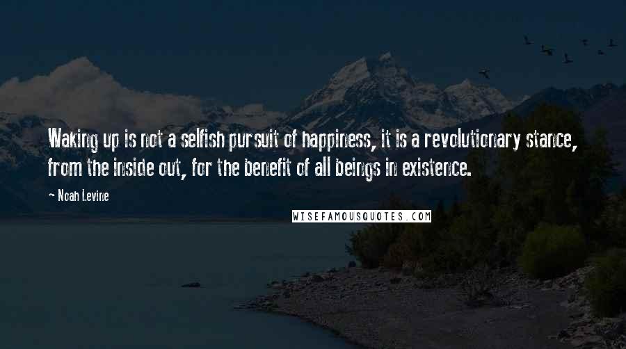 Noah Levine Quotes: Waking up is not a selfish pursuit of happiness, it is a revolutionary stance, from the inside out, for the benefit of all beings in existence.