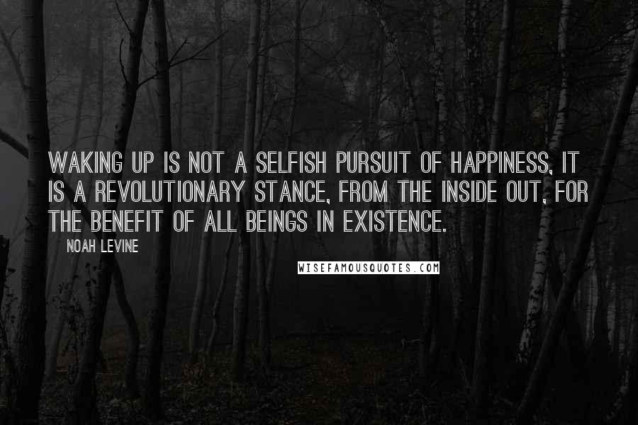 Noah Levine Quotes: Waking up is not a selfish pursuit of happiness, it is a revolutionary stance, from the inside out, for the benefit of all beings in existence.