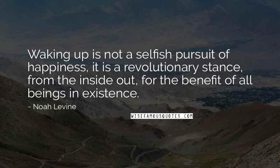 Noah Levine Quotes: Waking up is not a selfish pursuit of happiness, it is a revolutionary stance, from the inside out, for the benefit of all beings in existence.