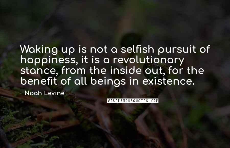 Noah Levine Quotes: Waking up is not a selfish pursuit of happiness, it is a revolutionary stance, from the inside out, for the benefit of all beings in existence.