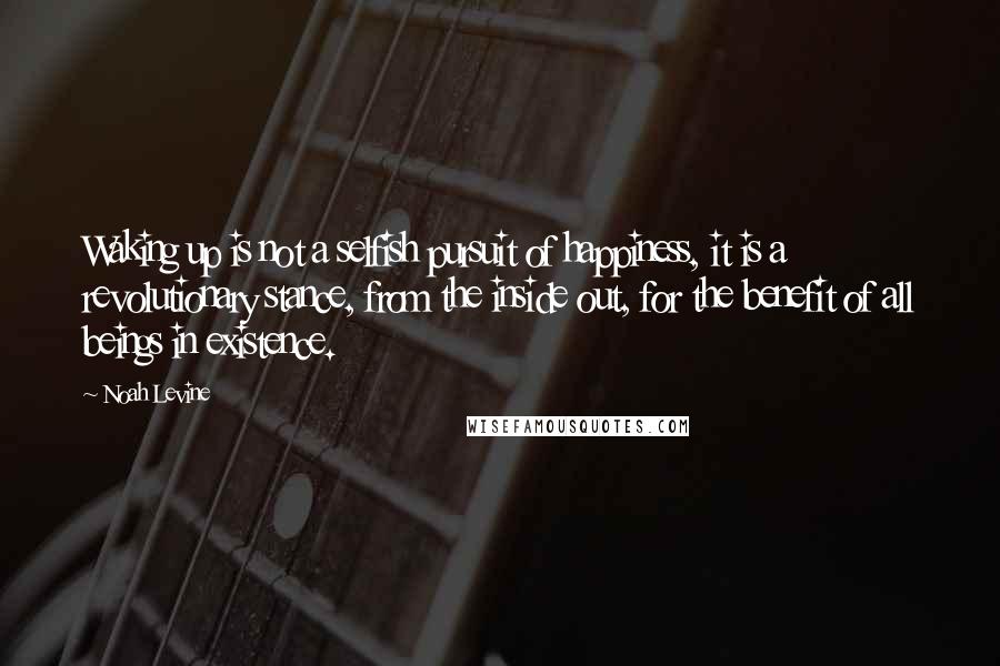 Noah Levine Quotes: Waking up is not a selfish pursuit of happiness, it is a revolutionary stance, from the inside out, for the benefit of all beings in existence.