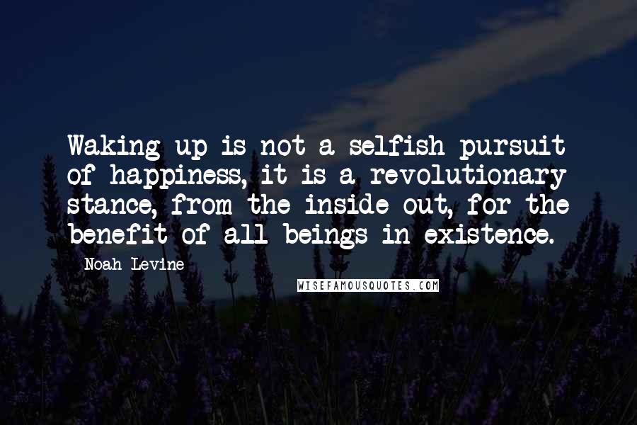 Noah Levine Quotes: Waking up is not a selfish pursuit of happiness, it is a revolutionary stance, from the inside out, for the benefit of all beings in existence.