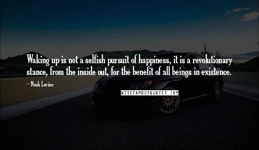 Noah Levine Quotes: Waking up is not a selfish pursuit of happiness, it is a revolutionary stance, from the inside out, for the benefit of all beings in existence.