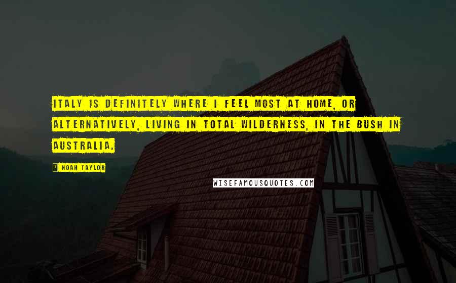 Noah Taylor Quotes: Italy is definitely where I feel most at home, or alternatively, living in total wilderness, in the bush in Australia.