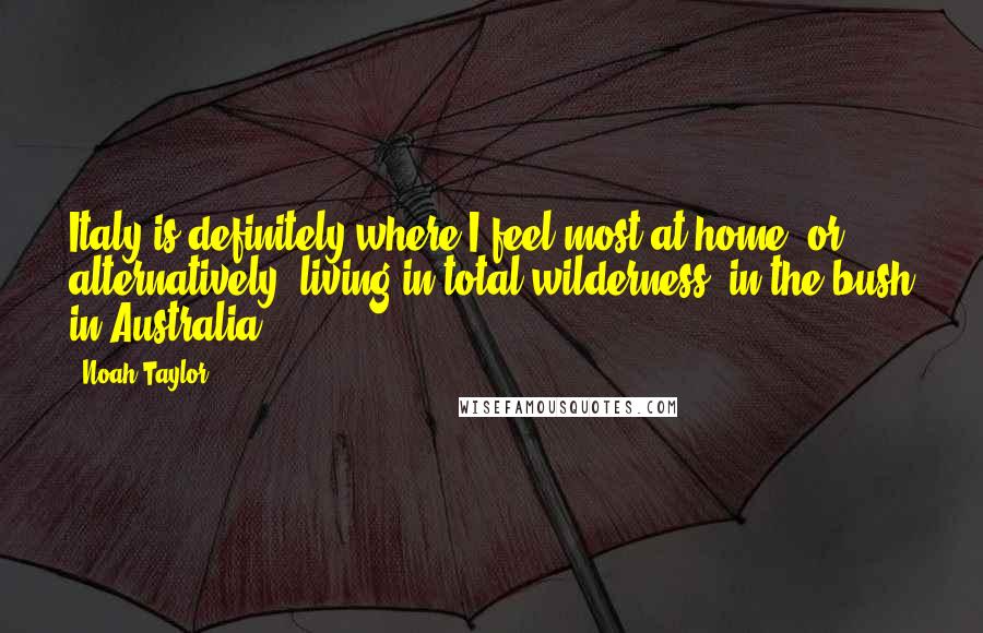 Noah Taylor Quotes: Italy is definitely where I feel most at home, or alternatively, living in total wilderness, in the bush in Australia.