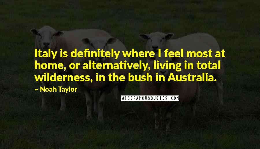 Noah Taylor Quotes: Italy is definitely where I feel most at home, or alternatively, living in total wilderness, in the bush in Australia.