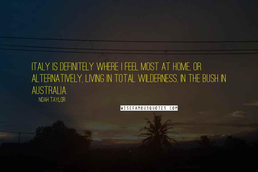 Noah Taylor Quotes: Italy is definitely where I feel most at home, or alternatively, living in total wilderness, in the bush in Australia.