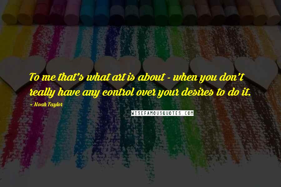 Noah Taylor Quotes: To me that's what art is about - when you don't really have any control over your desires to do it.