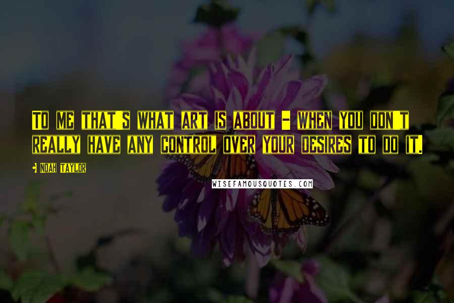 Noah Taylor Quotes: To me that's what art is about - when you don't really have any control over your desires to do it.