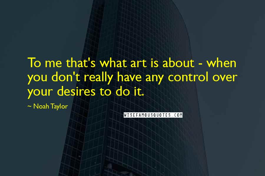 Noah Taylor Quotes: To me that's what art is about - when you don't really have any control over your desires to do it.