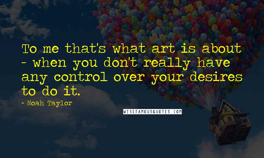 Noah Taylor Quotes: To me that's what art is about - when you don't really have any control over your desires to do it.