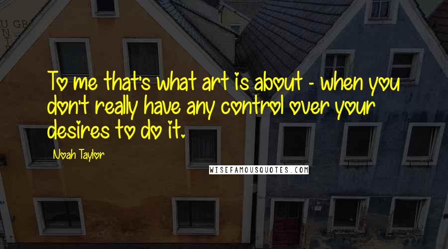 Noah Taylor Quotes: To me that's what art is about - when you don't really have any control over your desires to do it.