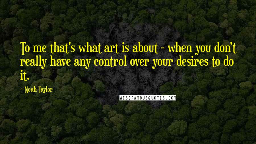 Noah Taylor Quotes: To me that's what art is about - when you don't really have any control over your desires to do it.