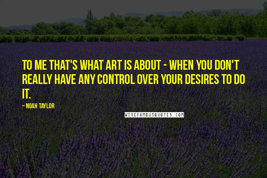 Noah Taylor Quotes: To me that's what art is about - when you don't really have any control over your desires to do it.