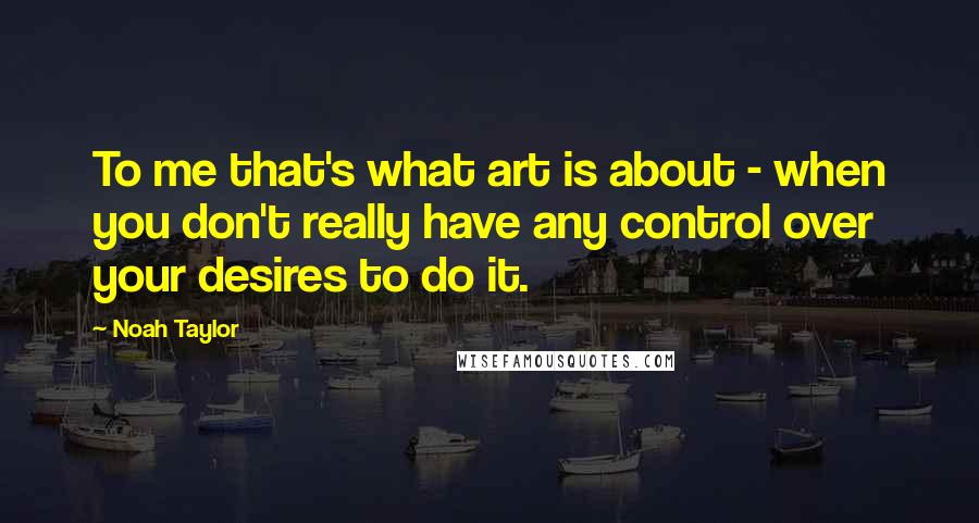 Noah Taylor Quotes: To me that's what art is about - when you don't really have any control over your desires to do it.