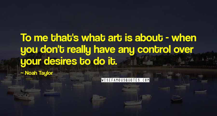 Noah Taylor Quotes: To me that's what art is about - when you don't really have any control over your desires to do it.