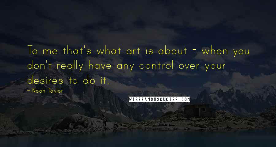 Noah Taylor Quotes: To me that's what art is about - when you don't really have any control over your desires to do it.