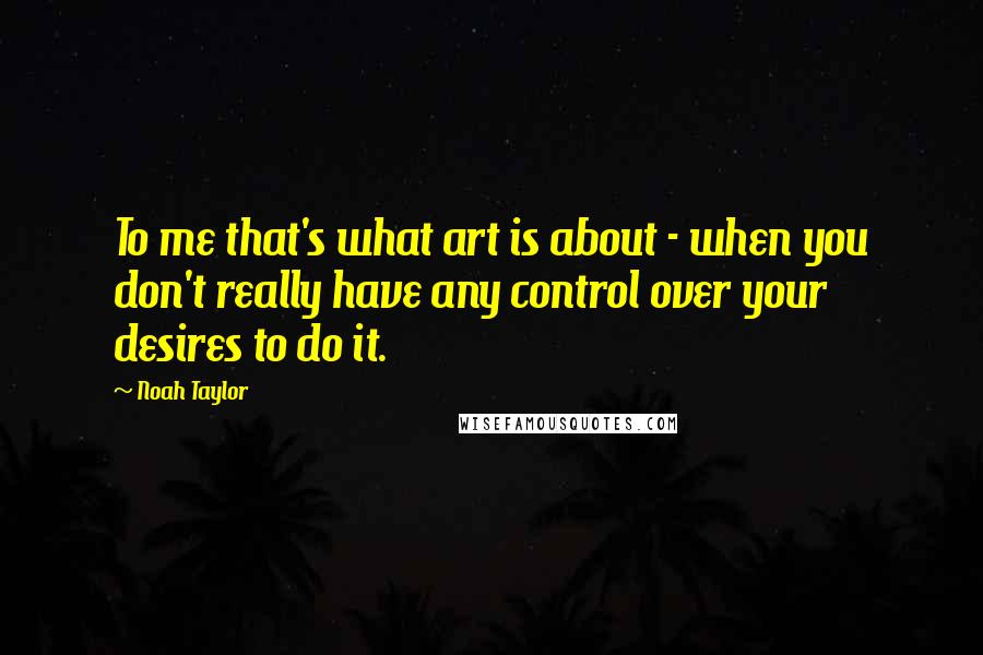 Noah Taylor Quotes: To me that's what art is about - when you don't really have any control over your desires to do it.