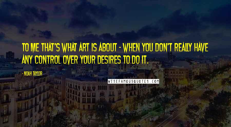 Noah Taylor Quotes: To me that's what art is about - when you don't really have any control over your desires to do it.