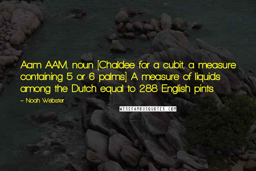 Noah Webster Quotes: Aam AAM, noun [Chaldee for a cubit, a measure containing 5 or 6 palms.] A measure of liquids among the Dutch equal to 288 English pints.