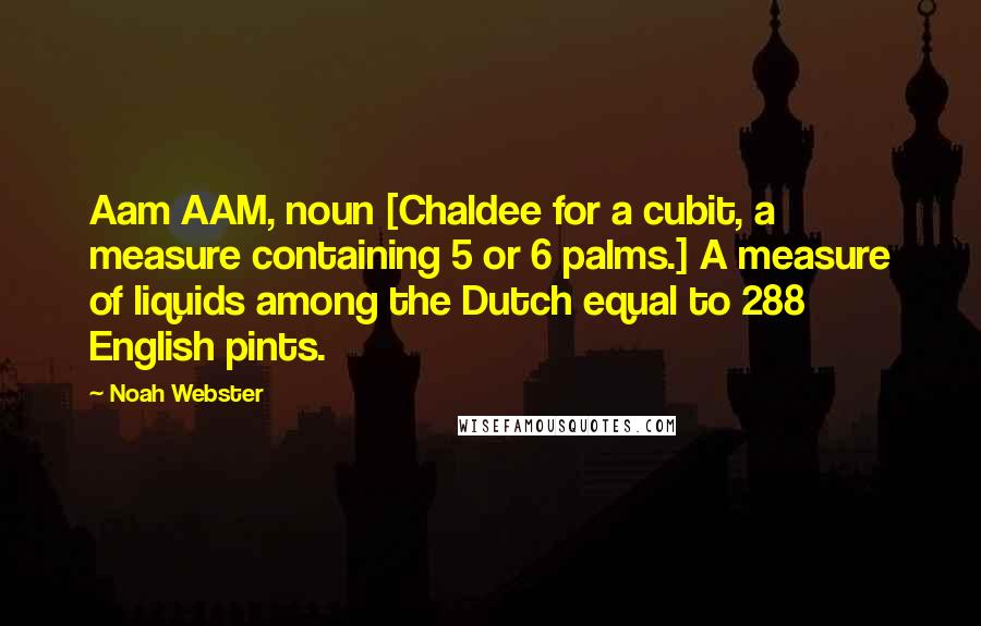 Noah Webster Quotes: Aam AAM, noun [Chaldee for a cubit, a measure containing 5 or 6 palms.] A measure of liquids among the Dutch equal to 288 English pints.