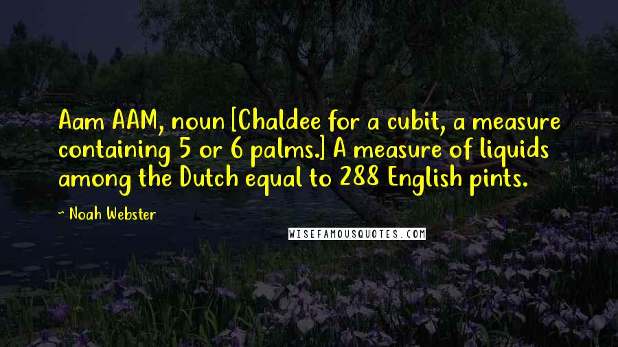 Noah Webster Quotes: Aam AAM, noun [Chaldee for a cubit, a measure containing 5 or 6 palms.] A measure of liquids among the Dutch equal to 288 English pints.