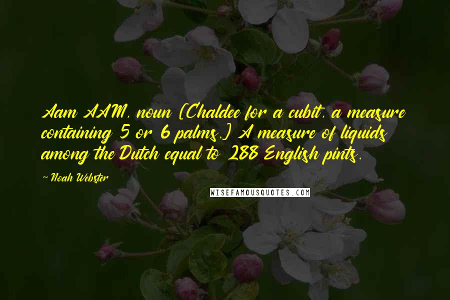 Noah Webster Quotes: Aam AAM, noun [Chaldee for a cubit, a measure containing 5 or 6 palms.] A measure of liquids among the Dutch equal to 288 English pints.