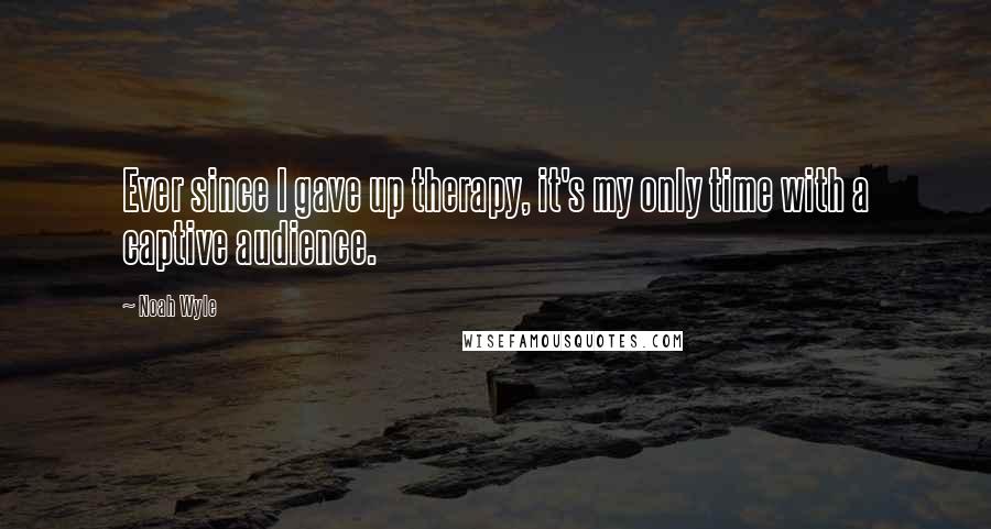 Noah Wyle Quotes: Ever since I gave up therapy, it's my only time with a captive audience.