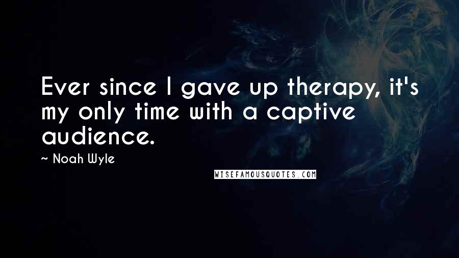 Noah Wyle Quotes: Ever since I gave up therapy, it's my only time with a captive audience.