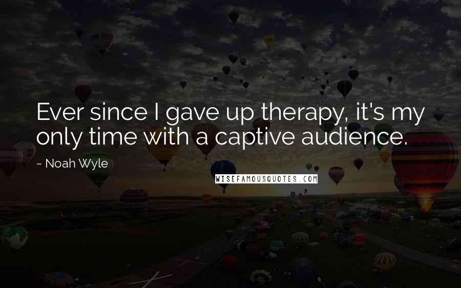 Noah Wyle Quotes: Ever since I gave up therapy, it's my only time with a captive audience.