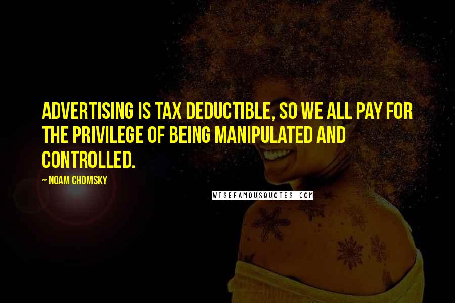 Noam Chomsky Quotes: Advertising is tax deductible, so we all pay for the privilege of being manipulated and controlled.