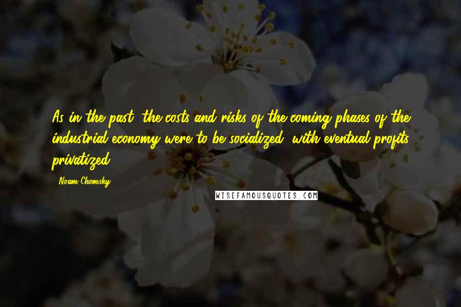 Noam Chomsky Quotes: As in the past, the costs and risks of the coming phases of the industrial economy were to be socialized, with eventual profits privatized ...