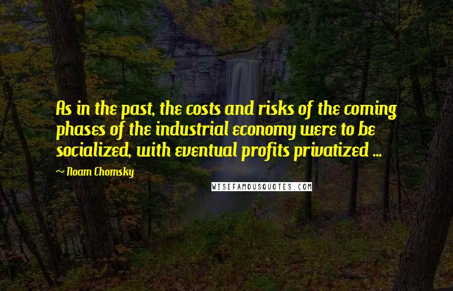 Noam Chomsky Quotes: As in the past, the costs and risks of the coming phases of the industrial economy were to be socialized, with eventual profits privatized ...
