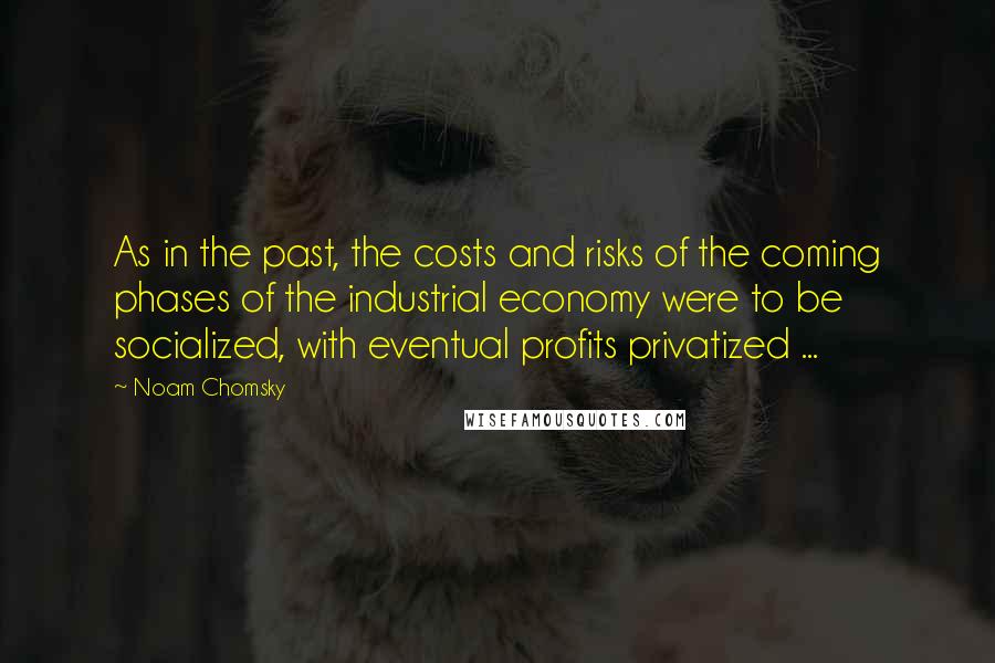 Noam Chomsky Quotes: As in the past, the costs and risks of the coming phases of the industrial economy were to be socialized, with eventual profits privatized ...