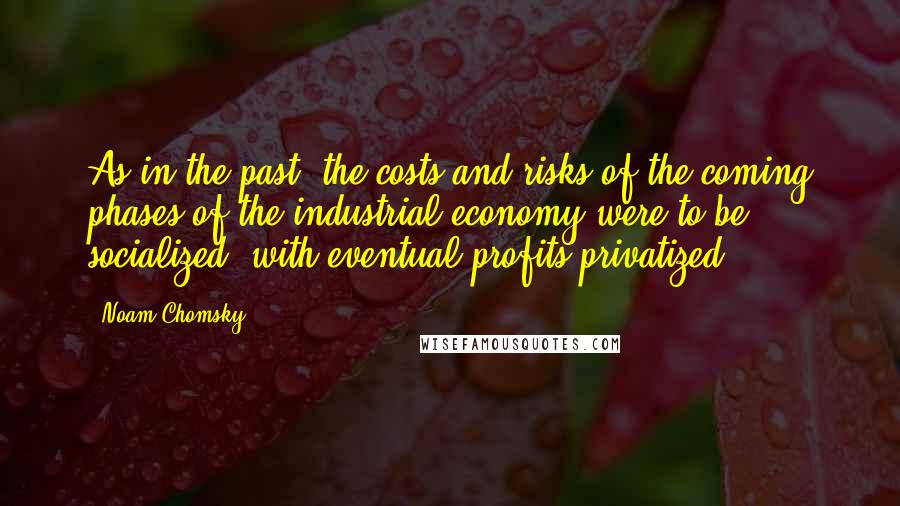 Noam Chomsky Quotes: As in the past, the costs and risks of the coming phases of the industrial economy were to be socialized, with eventual profits privatized ...