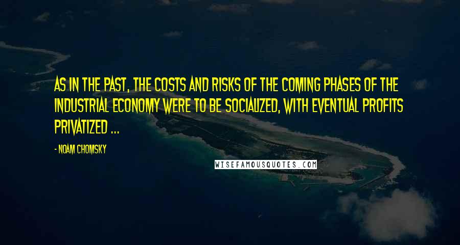 Noam Chomsky Quotes: As in the past, the costs and risks of the coming phases of the industrial economy were to be socialized, with eventual profits privatized ...