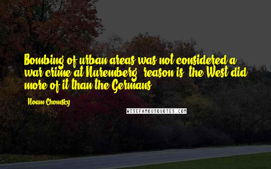 Noam Chomsky Quotes: Bombing of urban areas was not considered a war crime at Nuremberg; reason is, the West did more of it than the Germans.