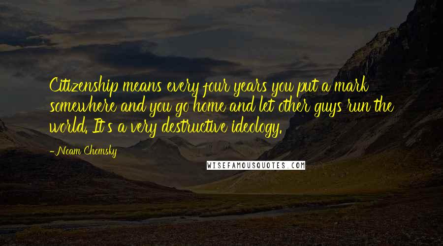 Noam Chomsky Quotes: Citizenship means every four years you put a mark somewhere and you go home and let other guys run the world. It's a very destructive ideology.