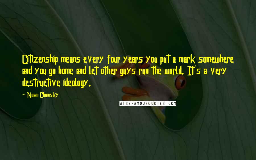 Noam Chomsky Quotes: Citizenship means every four years you put a mark somewhere and you go home and let other guys run the world. It's a very destructive ideology.