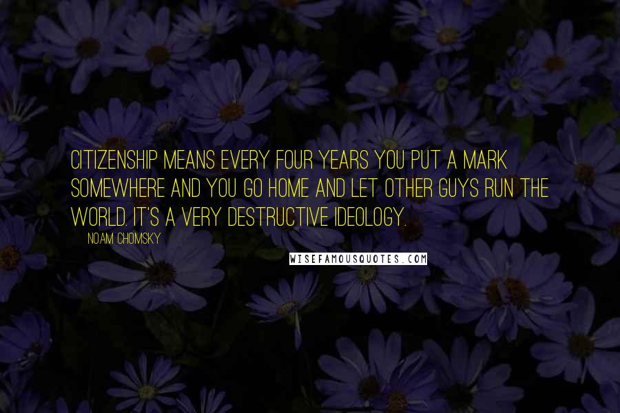 Noam Chomsky Quotes: Citizenship means every four years you put a mark somewhere and you go home and let other guys run the world. It's a very destructive ideology.