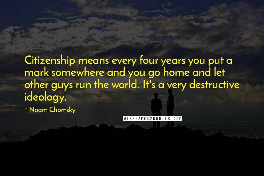 Noam Chomsky Quotes: Citizenship means every four years you put a mark somewhere and you go home and let other guys run the world. It's a very destructive ideology.