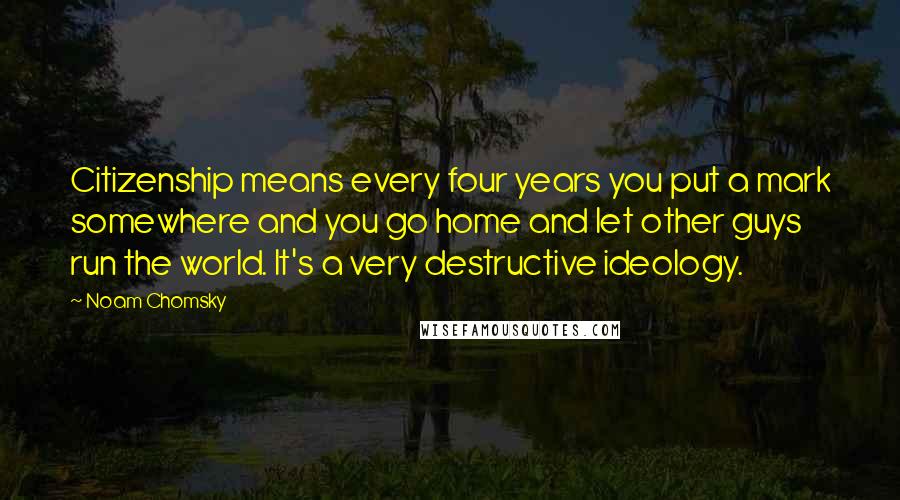 Noam Chomsky Quotes: Citizenship means every four years you put a mark somewhere and you go home and let other guys run the world. It's a very destructive ideology.